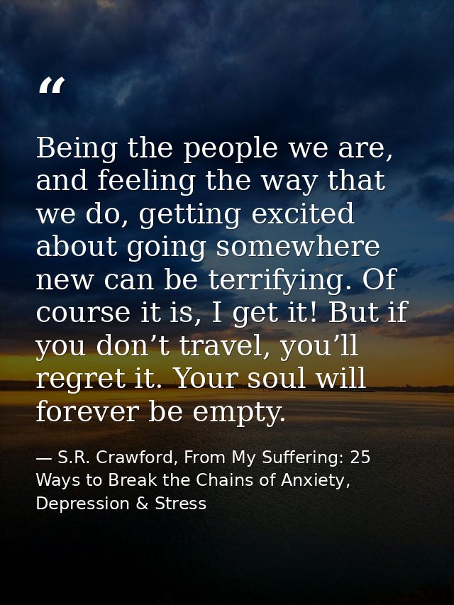 Being the people we are, and feeling the way that we do, getting excited about going somewhere new can be terrifying. Of — S.R. Crawford, From My Suffering: 25 Ways to Break the Chains of Anxiety, Depression & Stress