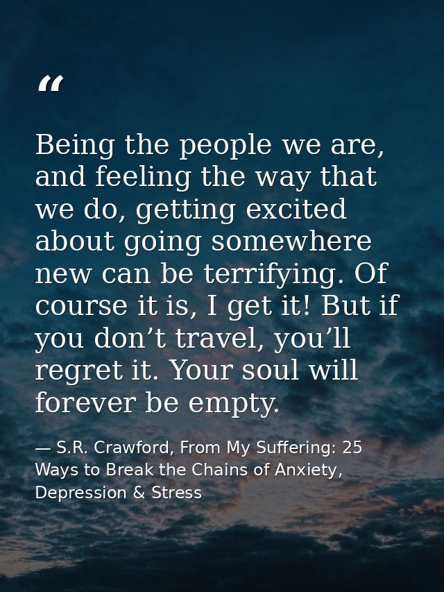 Being the people we are, and feeling the way that we do, getting excited about going somewhere new can be terrifying. Of — S.R. Crawford, From My Suffering: 25 Ways to Break the Chains of Anxiety, Depression & Stress