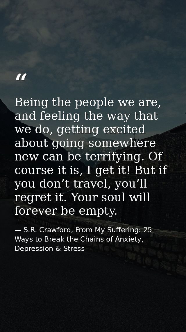 Being the people we are, and feeling the way that we do, getting excited about going somewhere new can be terrifying. Of — S.R. Crawford, From My Suffering: 25 Ways to Break the Chains of Anxiety, Depression & Stress