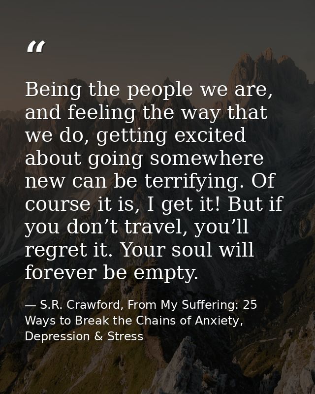 Being the people we are, and feeling the way that we do, getting excited about going somewhere new can be terrifying. Of — S.R. Crawford, From My Suffering: 25 Ways to Break the Chains of Anxiety, Depression & Stress