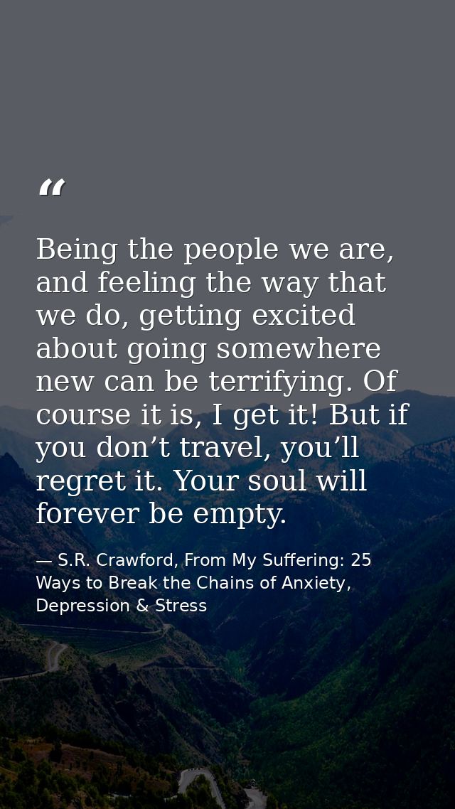 Being the people we are, and feeling the way that we do, getting excited about going somewhere new can be terrifying. Of — S.R. Crawford, From My Suffering: 25 Ways to Break the Chains of Anxiety, Depression & Stress