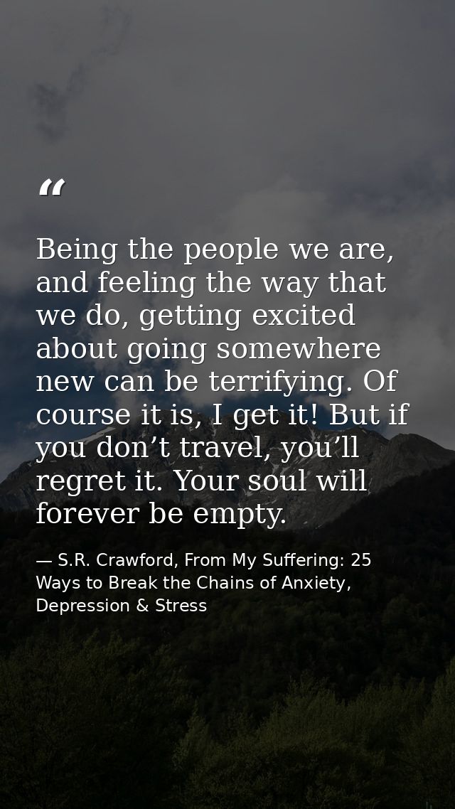 Being the people we are, and feeling the way that we do, getting excited about going somewhere new can be terrifying. Of — S.R. Crawford, From My Suffering: 25 Ways to Break the Chains of Anxiety, Depression & Stress
