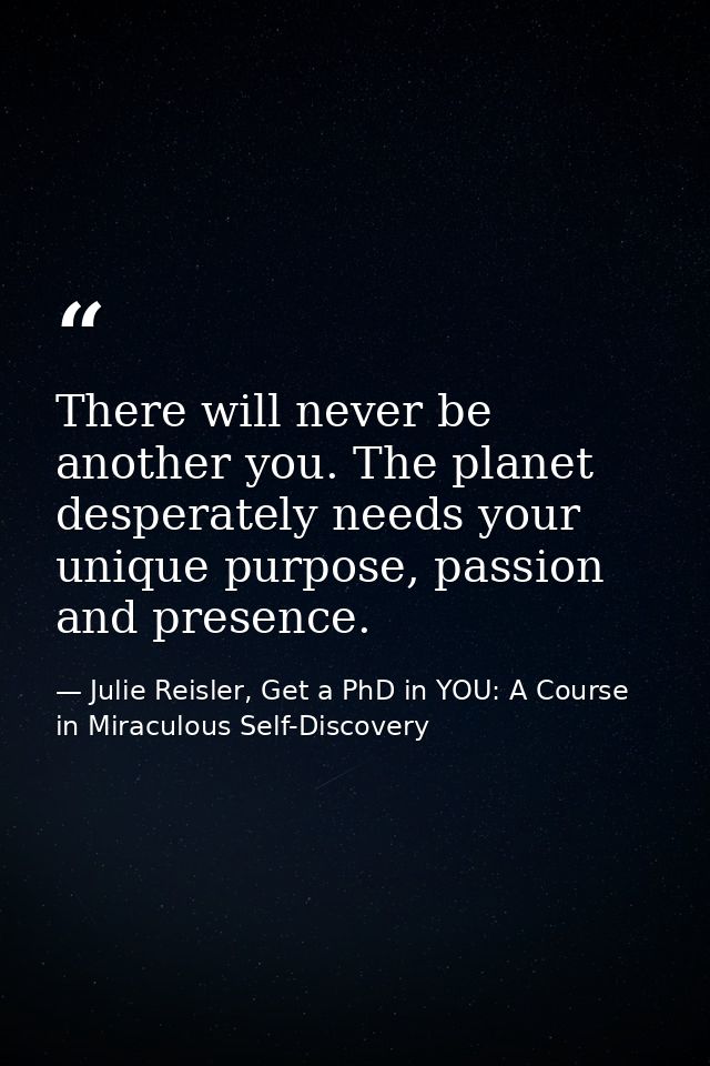 There will never be another you. The planet desperately needs your unique purpose, passion and presence. — Julie Reisler, Get a PhD in YOU: A Course in Miraculous Self-Discovery