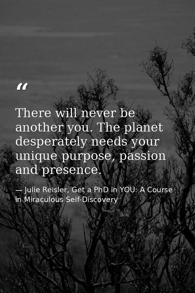 There will never be another you. The planet desperately needs your unique purpose, passion and presence. — Julie Reisler, Get a PhD in YOU: A Course in Miraculous Self-Discovery