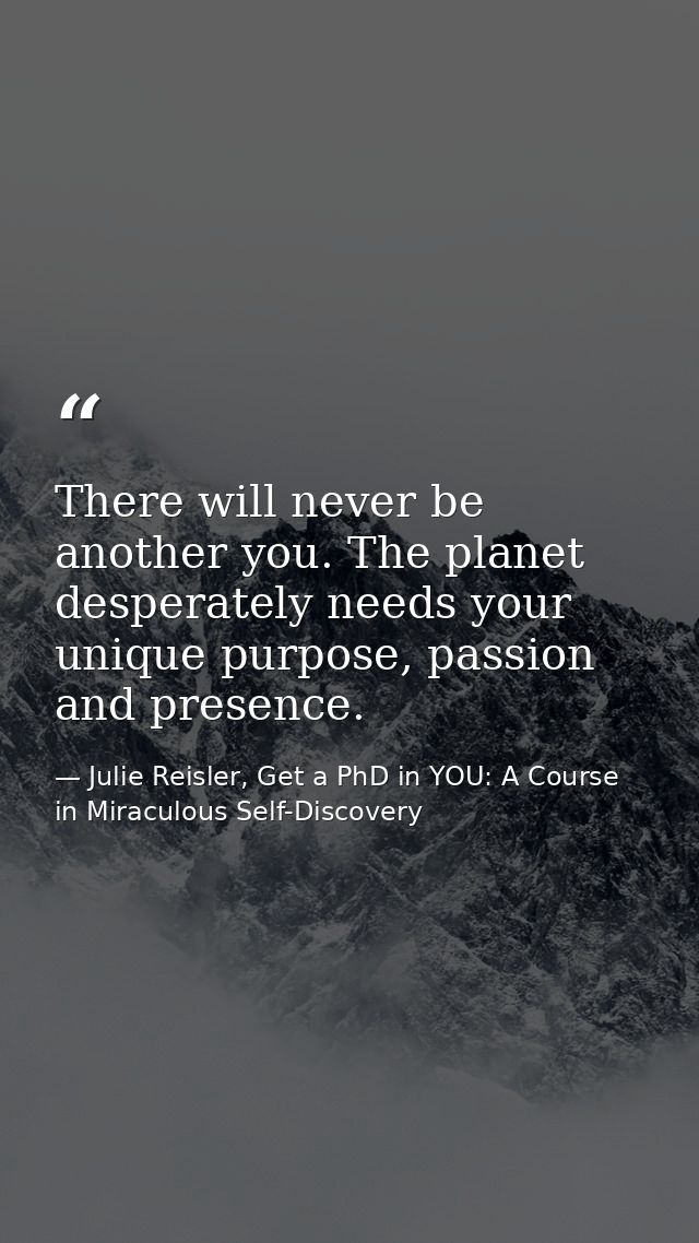 There will never be another you. The planet desperately needs your unique purpose, passion and presence. — Julie Reisler, Get a PhD in YOU: A Course in Miraculous Self-Discovery