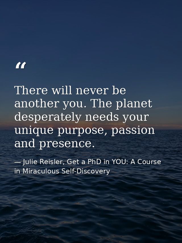 There will never be another you. The planet desperately needs your unique purpose, passion and presence. — Julie Reisler, Get a PhD in YOU: A Course in Miraculous Self-Discovery