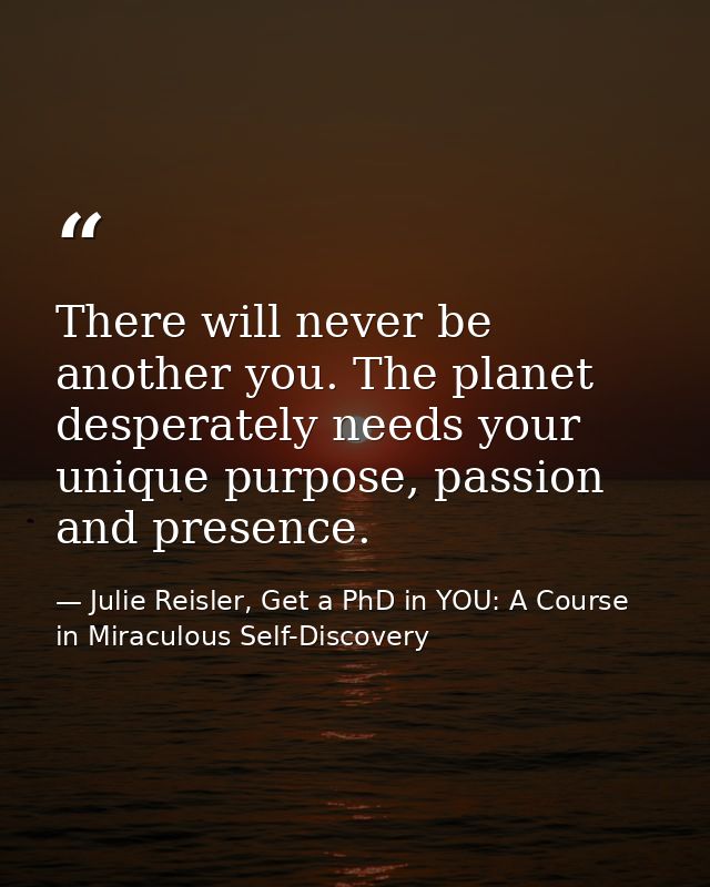 There will never be another you. The planet desperately needs your unique purpose, passion and presence. — Julie Reisler, Get a PhD in YOU: A Course in Miraculous Self-Discovery