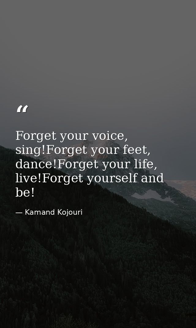 Forget your voice, sing!Forget your feet, dance!Forget your life, live!Forget yourself and be! — Kamand Kojouri