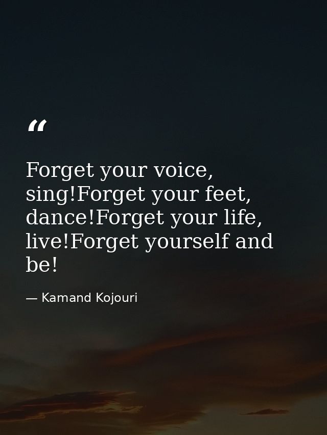 Forget your voice, sing!Forget your feet, dance!Forget your life, live!Forget yourself and be! — Kamand Kojouri