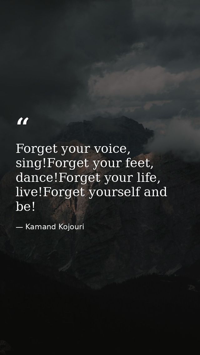 Forget your voice, sing!Forget your feet, dance!Forget your life, live!Forget yourself and be! — Kamand Kojouri