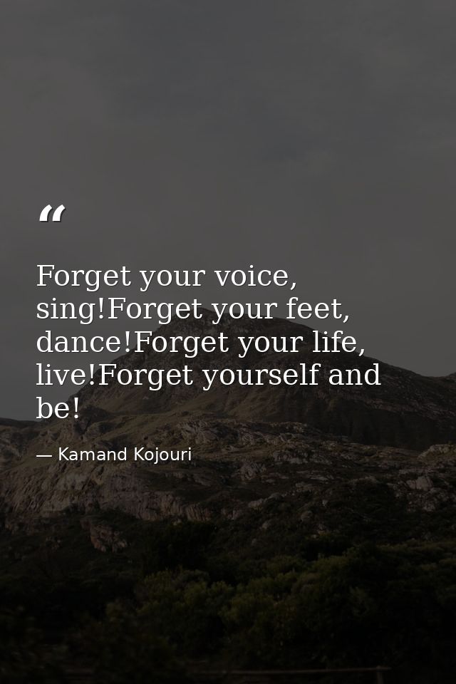 Forget your voice, sing!Forget your feet, dance!Forget your life, live!Forget yourself and be! — Kamand Kojouri