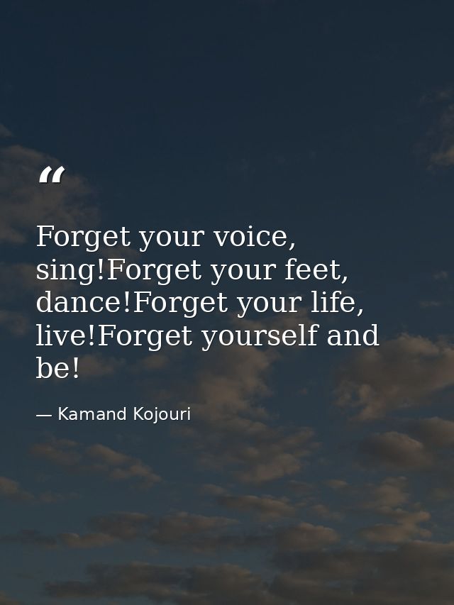 Forget your voice, sing!Forget your feet, dance!Forget your life, live!Forget yourself and be! — Kamand Kojouri