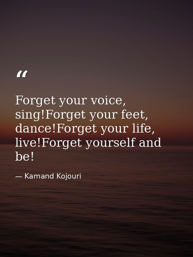 Forget your voice, sing!Forget your feet, dance!Forget your life, live!Forget yourself and be! — Kamand Kojouri