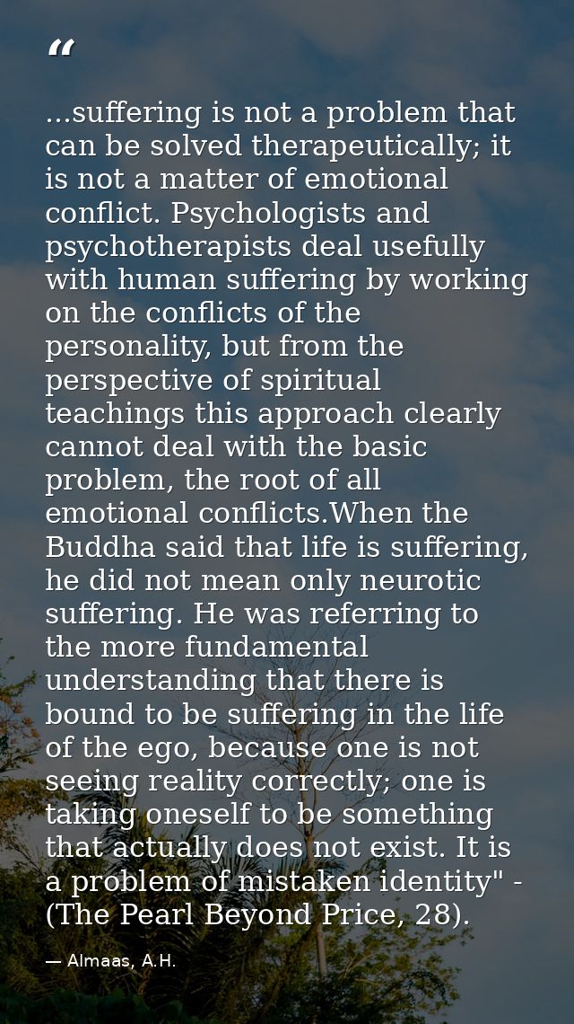 ...suffering is not a problem that can be solved therapeutically; it is not a matter of emotional conflict. Psychologist — Almaas, A.H.