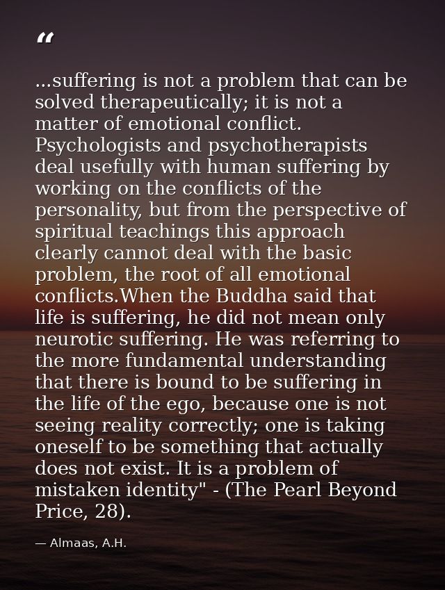 ...suffering is not a problem that can be solved therapeutically; it is not a matter of emotional conflict. Psychologist — Almaas, A.H.