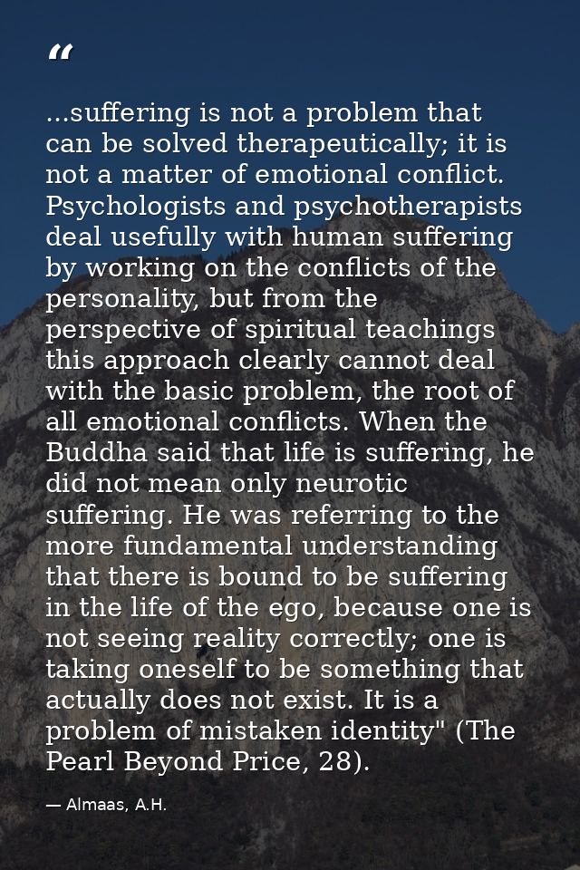...suffering is not a problem that can be solved therapeutically; it is not a matter of emotional conflict. Psychologist — Almaas, A.H.