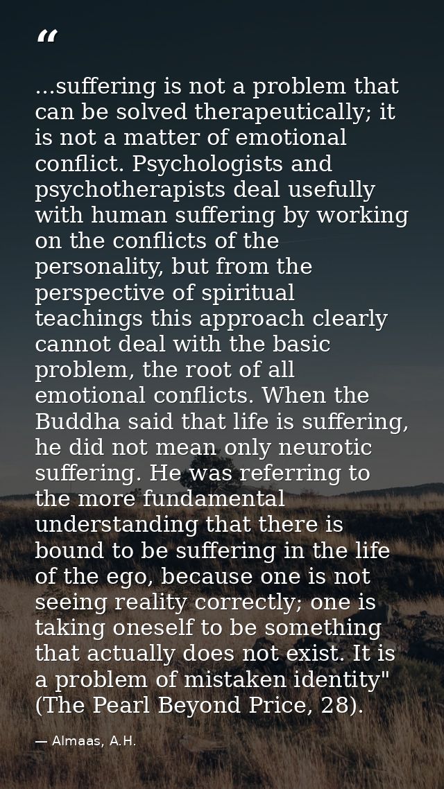 ...suffering is not a problem that can be solved therapeutically; it is not a matter of emotional conflict. Psychologist — Almaas, A.H.