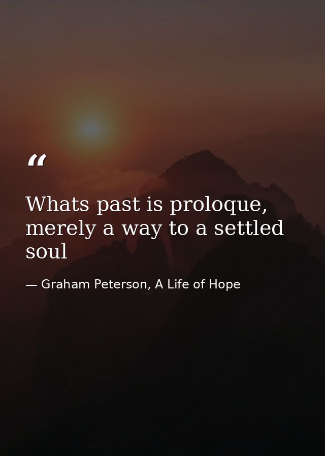 Whats past is proloque, merely a way to a settled soul — Graham Peterson, A Life of Hope