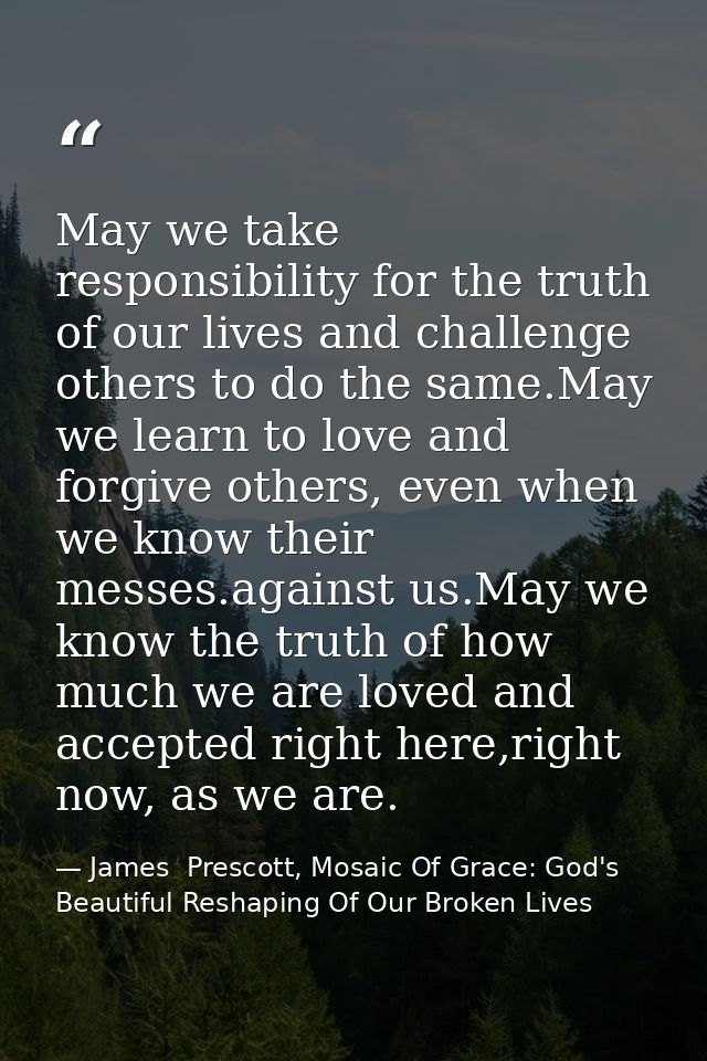 May we take responsibility for the truth of our lives and challenge others to do the same.May we learn to love and forgi — James  Prescott, Mosaic Of Grace: God's Beautiful Reshaping Of Our Broken Lives