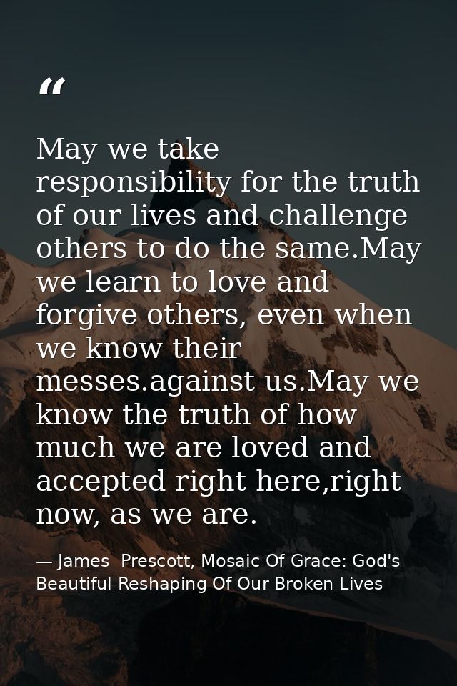 May we take responsibility for the truth of our lives and challenge others to do the same.May we learn to love and forgi — James  Prescott, Mosaic Of Grace: God's Beautiful Reshaping Of Our Broken Lives