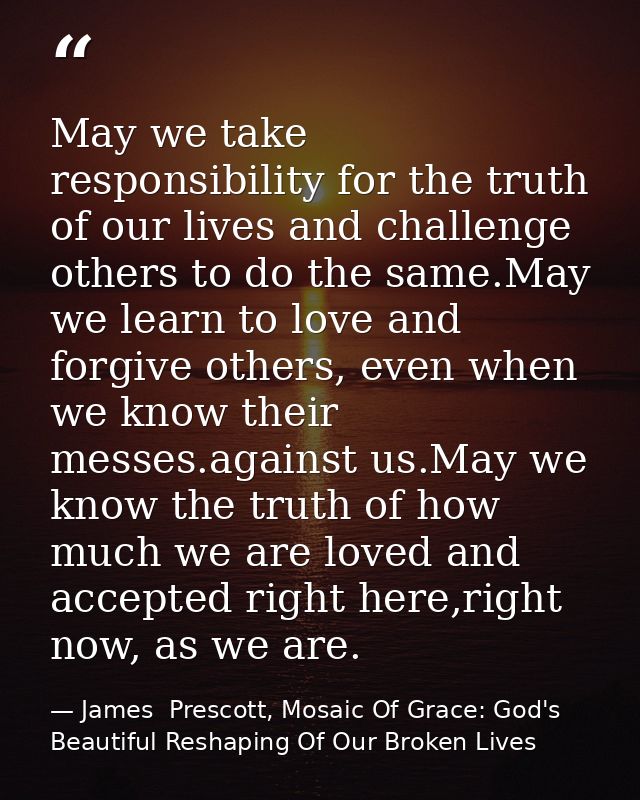May we take responsibility for the truth of our lives and challenge others to do the same.May we learn to love and forgi — James  Prescott, Mosaic Of Grace: God's Beautiful Reshaping Of Our Broken Lives
