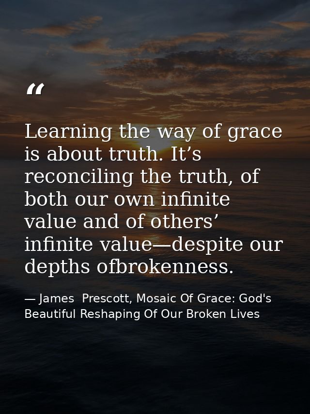 Learning the way of grace is about truth. It’s reconciling the truth, of both our own infinite value and of others’ infi — James  Prescott, Mosaic Of Grace: God's Beautiful Reshaping Of Our Broken Lives