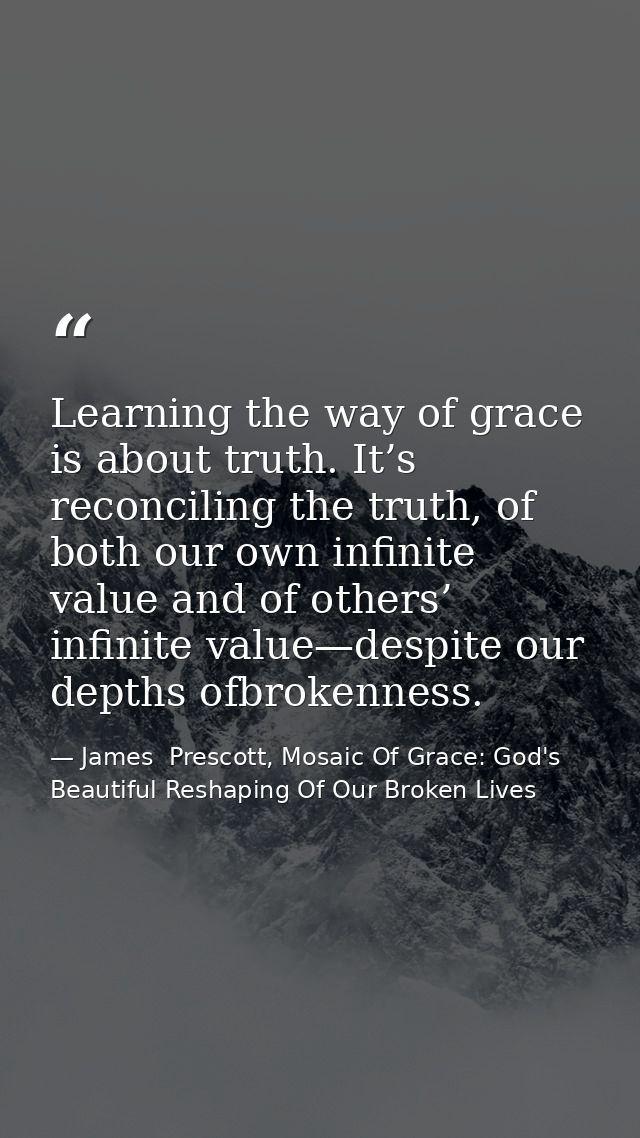 Learning the way of grace is about truth. It’s reconciling the truth, of both our own infinite value and of others’ infi — James  Prescott, Mosaic Of Grace: God's Beautiful Reshaping Of Our Broken Lives