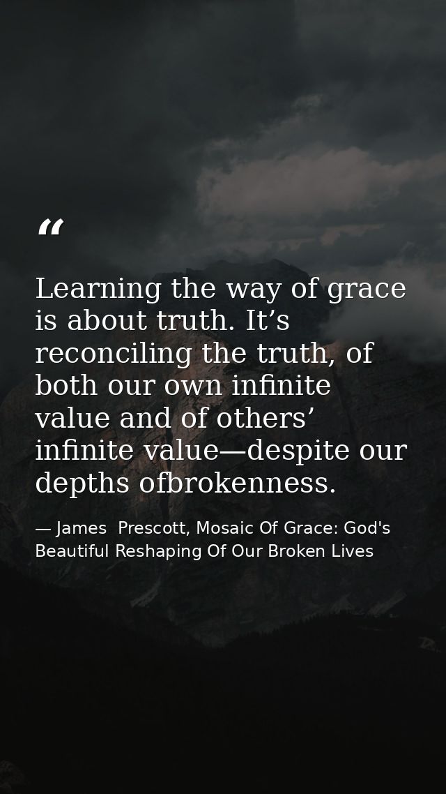 Learning the way of grace is about truth. It’s reconciling the truth, of both our own infinite value and of others’ infi — James  Prescott, Mosaic Of Grace: God's Beautiful Reshaping Of Our Broken Lives