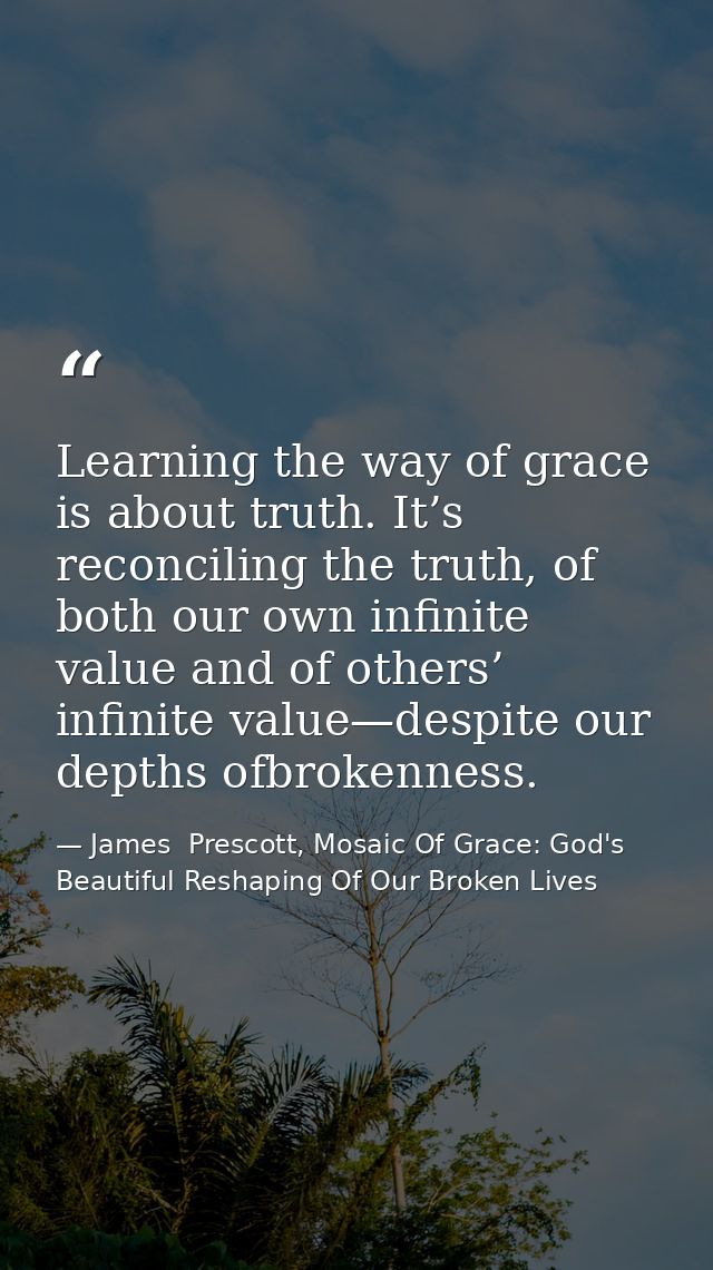 Learning the way of grace is about truth. It’s reconciling the truth, of both our own infinite value and of others’ infi — James  Prescott, Mosaic Of Grace: God's Beautiful Reshaping Of Our Broken Lives