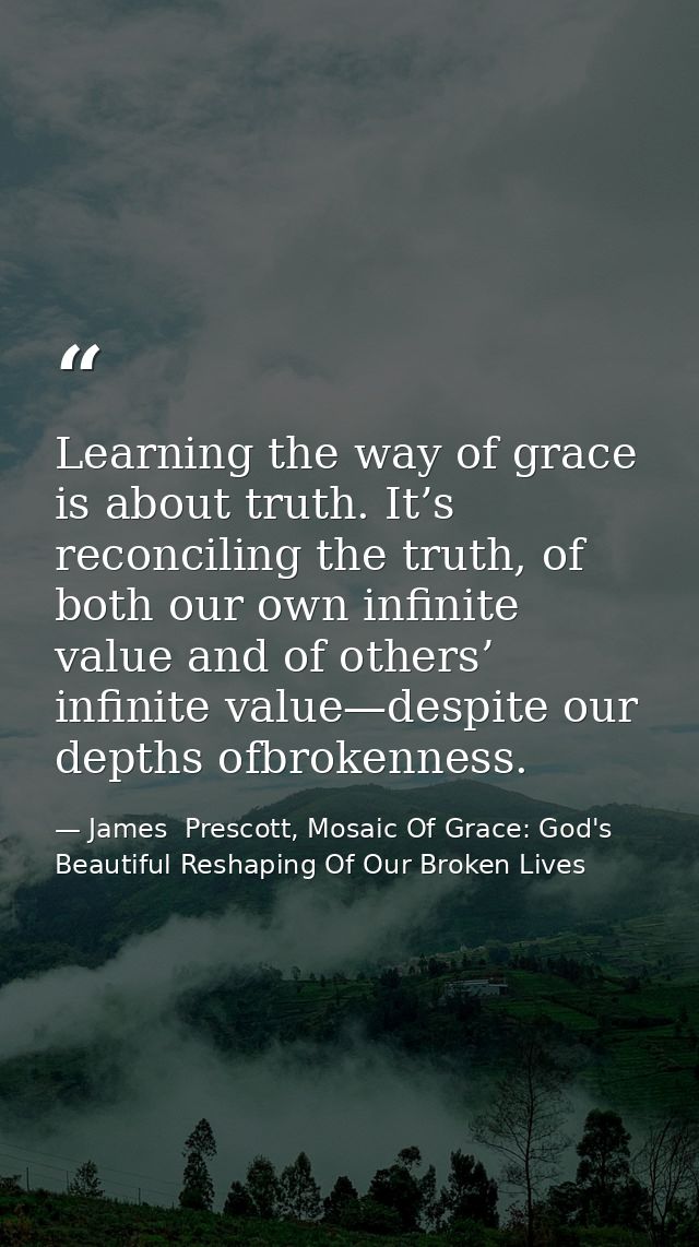 Learning the way of grace is about truth. It’s reconciling the truth, of both our own infinite value and of others’ infi — James  Prescott, Mosaic Of Grace: God's Beautiful Reshaping Of Our Broken Lives