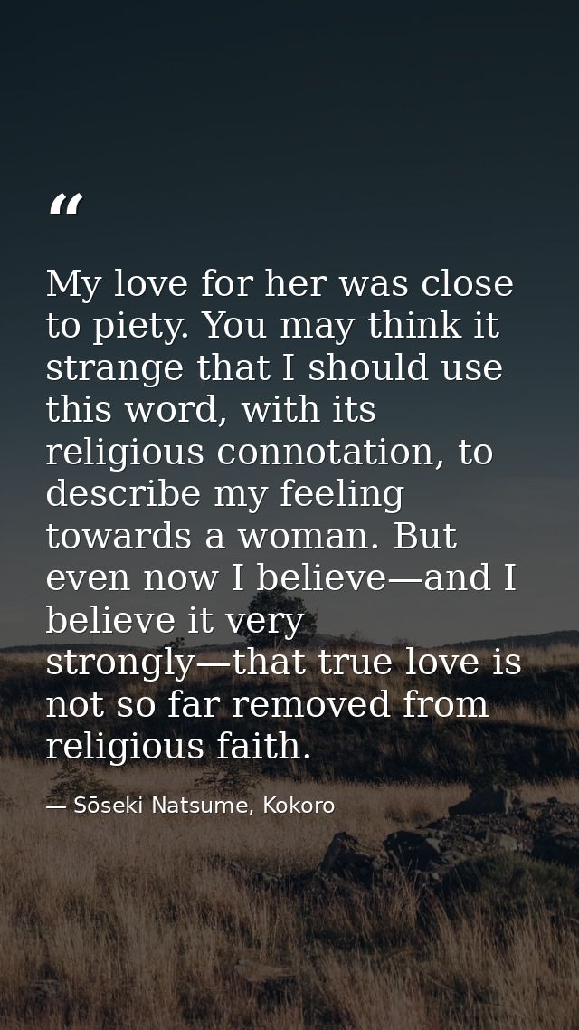 My love for her was close to piety. You may think it strange that I should use this word, with its religious connotation — Sōseki Natsume, Kokoro