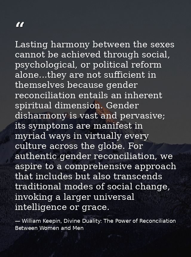 Lasting harmony between the sexes cannot be achieved through social, psychological, or political reform alone...they are — William Keepin, Divine Duality: The Power of Reconciliation Between Women and Men