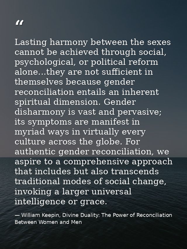 Lasting harmony between the sexes cannot be achieved through social, psychological, or political reform alone...they are — William Keepin, Divine Duality: The Power of Reconciliation Between Women and Men