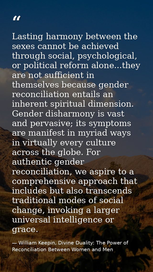 Lasting harmony between the sexes cannot be achieved through social, psychological, or political reform alone...they are — William Keepin, Divine Duality: The Power of Reconciliation Between Women and Men