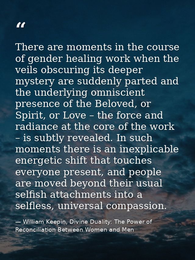 There are moments in the course of gender healing work when the veils obscuring its deeper mystery are suddenly parted a — William Keepin, Divine Duality: The Power of Reconciliation Between Women and Men
