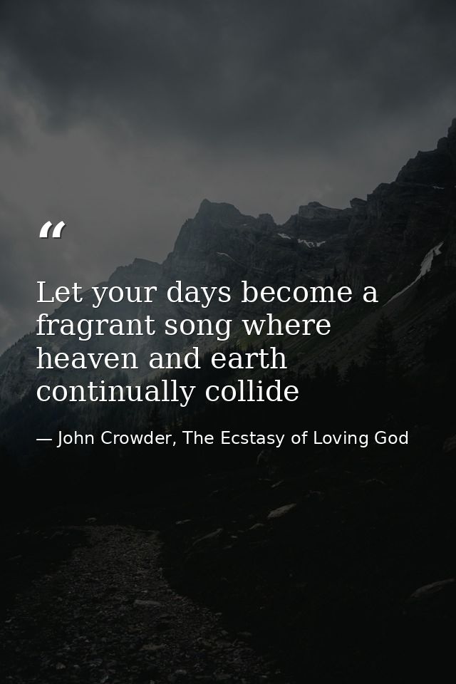 Let your days become a fragrant song where heaven and earth continually collide — John Crowder, The Ecstasy of Loving God