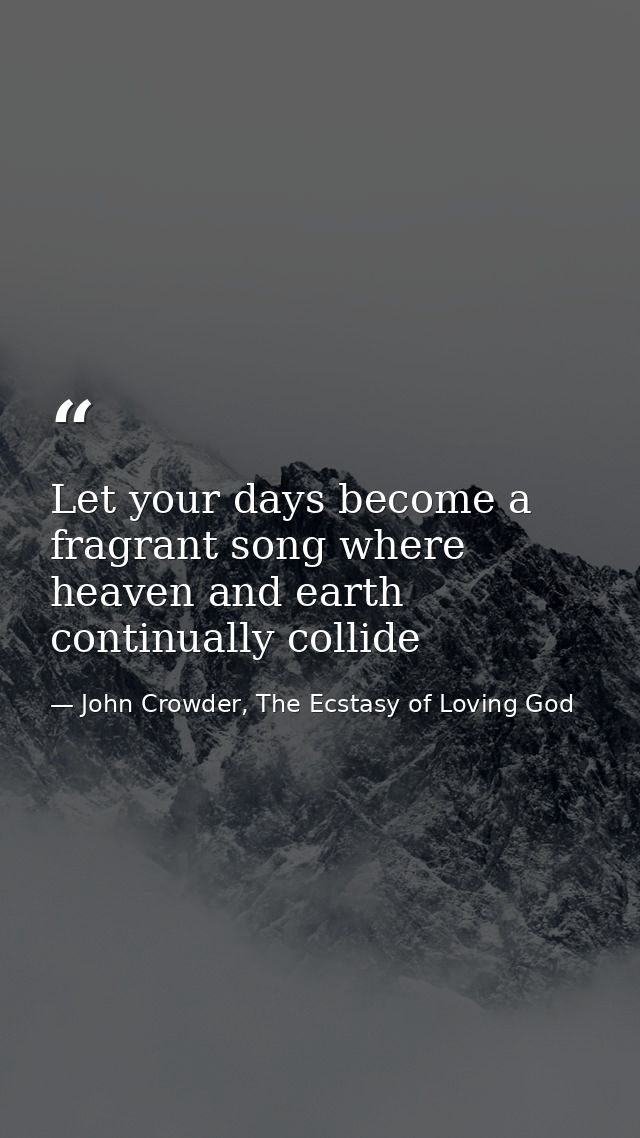 Let your days become a fragrant song where heaven and earth continually collide — John Crowder, The Ecstasy of Loving God
