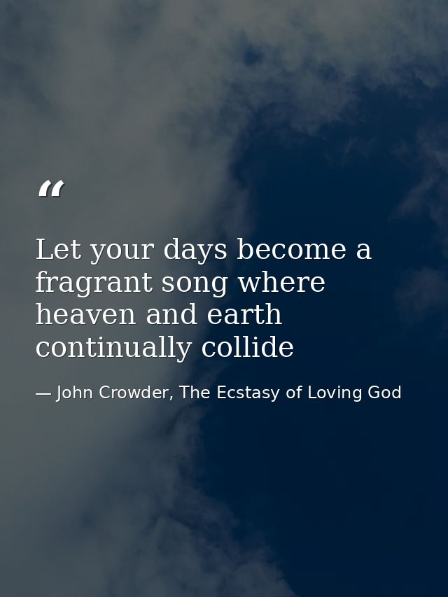 Let your days become a fragrant song where heaven and earth continually collide — John Crowder, The Ecstasy of Loving God