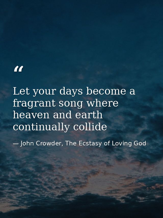 Let your days become a fragrant song where heaven and earth continually collide — John Crowder, The Ecstasy of Loving God