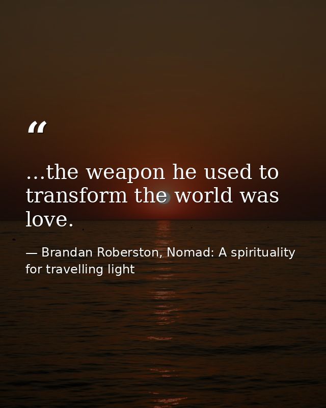 …the weapon he used to transform the world was love. — Brandan Roberston, Nomad: A spirituality for travelling light