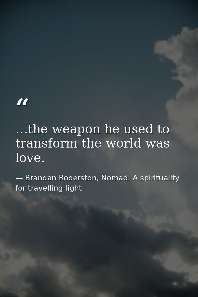 …the weapon he used to transform the world was love. — Brandan Roberston, Nomad: A spirituality for travelling light