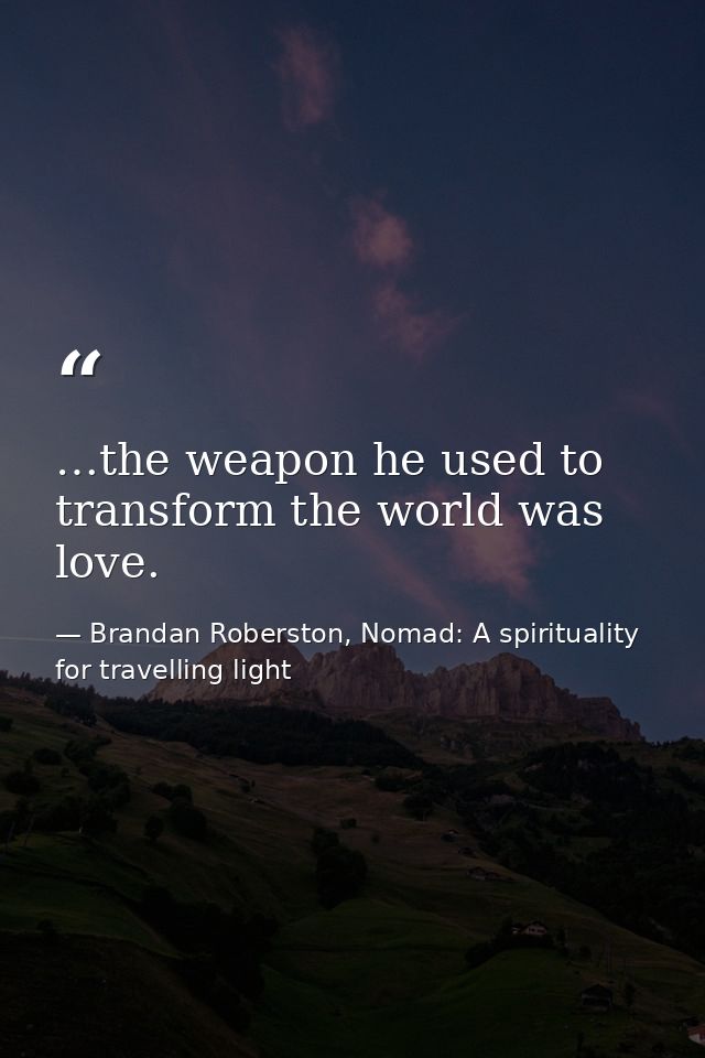 …the weapon he used to transform the world was love. — Brandan Roberston, Nomad: A spirituality for travelling light