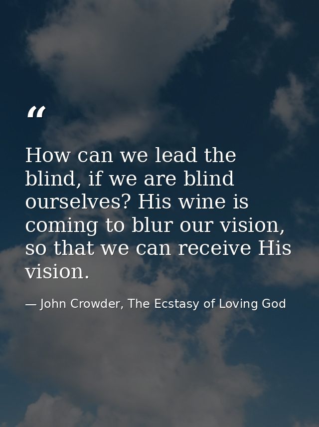 How can we lead the blind, if we are blind ourselves? His wine is coming to blur our vision, so that we can receive His  — John Crowder, The Ecstasy of Loving God