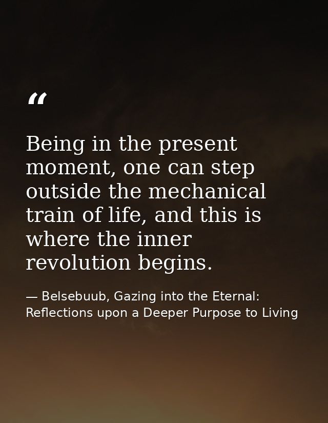 Being in the present moment, one can step outside the mechanical train of life, and this is where the inner revolution b — Belsebuub, Gazing into the Eternal: Reflections upon a Deeper Purpose to Living