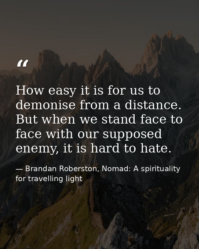 How easy it is for us to demonise from a distance. But when we stand face to face with our supposed enemy, it is hard to — Brandan Roberston, Nomad: A spirituality for travelling light