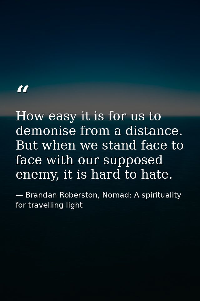 How easy it is for us to demonise from a distance. But when we stand face to face with our supposed enemy, it is hard to — Brandan Roberston, Nomad: A spirituality for travelling light
