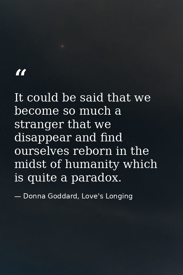 It could be said that we become so much a stranger that we disappear and find ourselves reborn in the midst of humanity  — Donna Goddard, Love's Longing