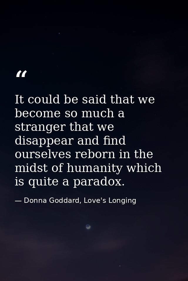 It could be said that we become so much a stranger that we disappear and find ourselves reborn in the midst of humanity  — Donna Goddard, Love's Longing