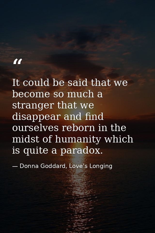 It could be said that we become so much a stranger that we disappear and find ourselves reborn in the midst of humanity  — Donna Goddard, Love's Longing