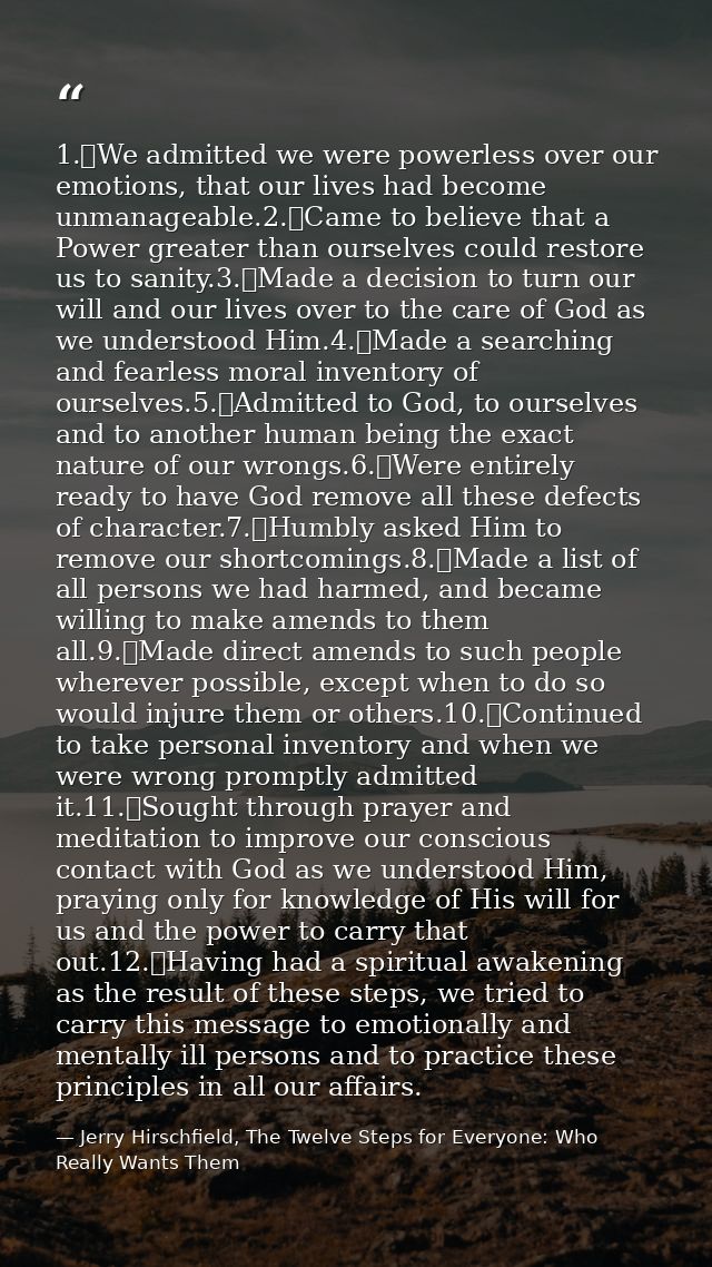 1.	We admitted we were powerless over our emotions, that our lives had become unmanageable.2.	Came to believe that a Pow — Jerry Hirschfield, The Twelve Steps for Everyone: Who Really Wants Them
